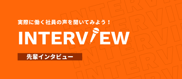 実際に働く社員の声を聞いてみよう！ INTERVIEW 先輩インタビュー