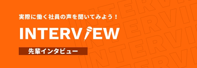 実際に働く社員の声を聞いてみよう！ INTERVIEW 先輩インタビュー